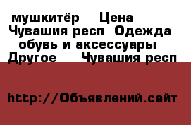 мушкитёр  › Цена ­ 400 - Чувашия респ. Одежда, обувь и аксессуары » Другое   . Чувашия респ.